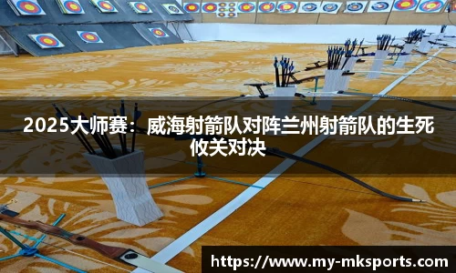 2025大师赛：威海射箭队对阵兰州射箭队的生死攸关对决